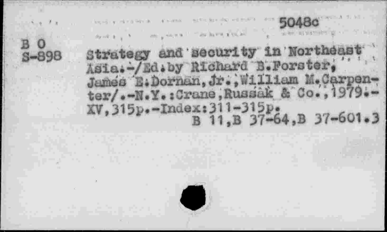 ﻿5048c
B 0 S-898
Strategy and security in Northeast ;
Asia.-/Ed*by Richard B.Porster,
James EiBornun,Jr.,William M.Carpen-ter/.-N.Y.»Crane,Russak & Co.,1979.-XV,315p.-Index»311-315p.	,
’	B 11,B 37-64,B 37-601.3